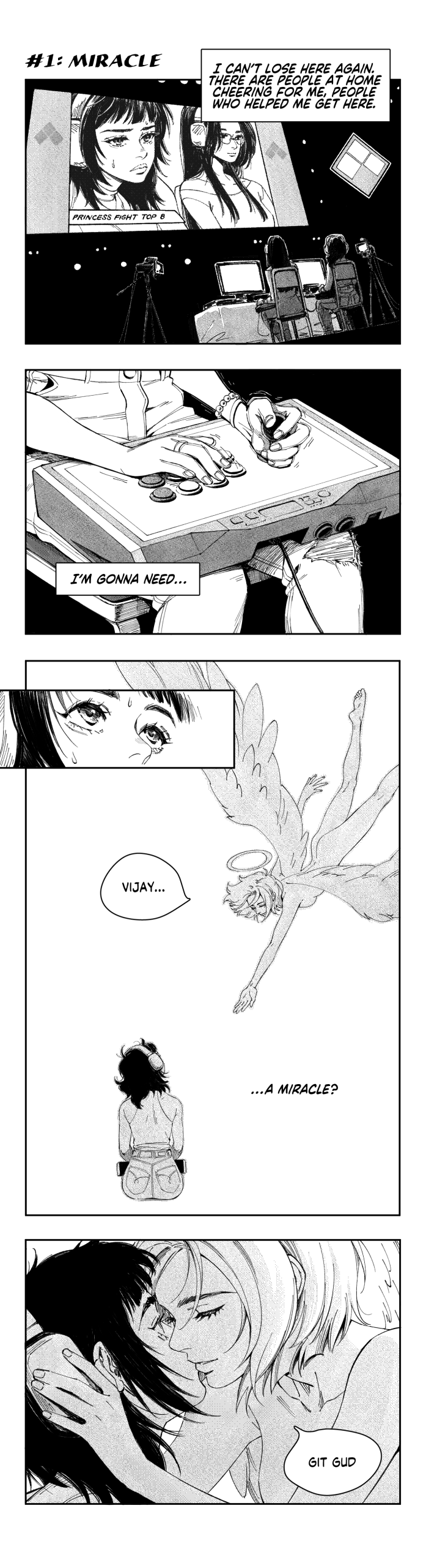 #1: Miracle

VIJAY: [I can't lose here again. There are people at home cheering for me, people who helped me get here.]

VIJAY, hands trembling while holding her fightstick: [I'm gonna need...]

VIJAY looks up, startled. An angel descends, reaching out to her tenderly.
ANGEL: Vijay...
VIJAY: [...a miracle?]

ANGEL, gently pushing VIJAY's headset aside: git gud