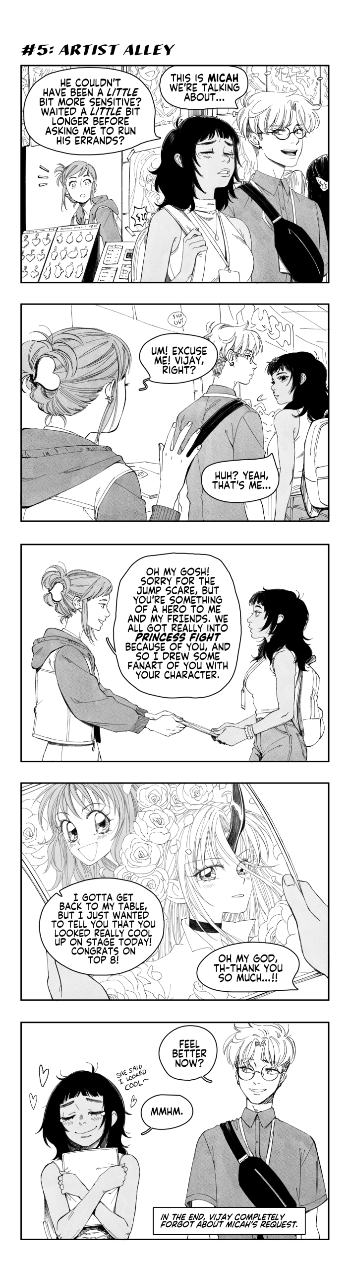 VIJAY and DANIEL stroll through artist alley.
VIJAY: He couldn't have been a little bit more sensitive? Waited a little bit longer before asking me to run his errands?
DANIEL: This is Micah we're talking about.
An artist at a booth behind them spots VIJAY.

ARTIST: Um! Excuse me! Vijay, right?
VIJAY: Huh? Yeah, that's me...

ARTIST, handing a print to VIJAY: Oh my gosh! Sorry for the jumpscare, but you're something of a hero to me and my friends. We all got really into Princess Fight because of you, and so I drew some fanart of you with your character.

The print is of an elaborate, flower-adorned shoujo-style rendition of VIJAY and her Princess Fight main, AFRINA.
ARTIST: I gotta get back to my table, but I just wanted to tell you that you looked really cool up on stage today! Congrats on top 8!
VIJAY: Oh my god, th-thank you so much...!!

VIJAY and DANIEL walk away from artist alley, with VIJAY clutching the print to her chest in pure elation.
DANIEL: Feel better now?
VIJAY: Mmhm.

CAPTION: In the end, Vijay completely forgot about Micah's request.