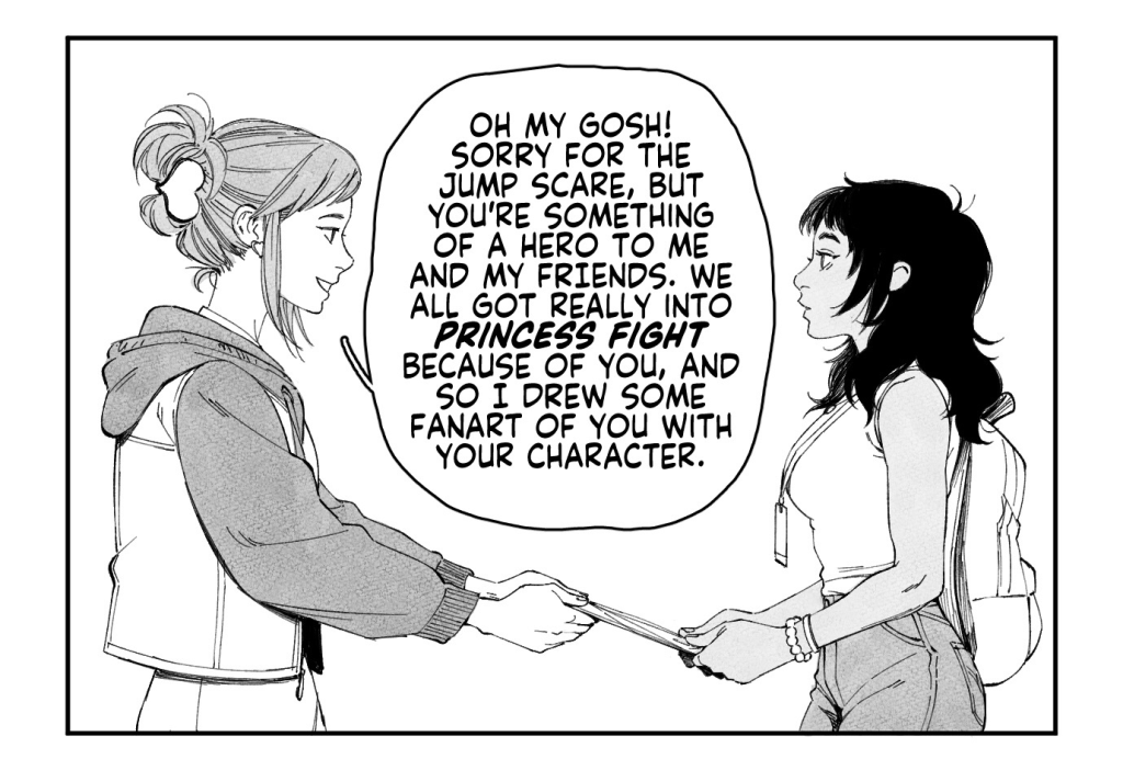 VIJAY and DANIEL stroll through artist alley.
VIJAY: He couldn't have been a little bit more sensitive? Waited a little bit longer before asking me to run his errands?
DANIEL: This is Micah we're talking about.
An artist at a booth behind them spots VIJAY.

ARTIST: Um! Excuse me! Vijay, right?
VIJAY: Huh? Yeah, that's me...

ARTIST, handing a print to VIJAY: Oh my gosh! Sorry for the jumpscare, but you're something of a hero to me and my friends. We all got really into Princess Fight because of you, and so I drew some fanart of you with your character.

The print is of an elaborate, flower-adorned shoujo-style rendition of VIJAY and her Princess Fight main, AFRINA.
ARTIST: I gotta get back to my table, but I just wanted to tell you that you looked really cool up on stage today! Congrats on top 8!
VIJAY: Oh my god, th-thank you so much...!!

VIJAY and DANIEL walk away from artist alley, with VIJAY clutching the print to her chest in pure elation.
DANIEL: Feel better now?
VIJAY: Mmhm.

CAPTION: In the end, Vijay completely forgot about Micah's request.