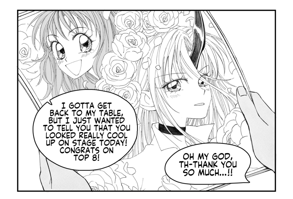 VIJAY and DANIEL stroll through artist alley.
VIJAY: He couldn't have been a little bit more sensitive? Waited a little bit longer before asking me to run his errands?
DANIEL: This is Micah we're talking about.
An artist at a booth behind them spots VIJAY.

ARTIST: Um! Excuse me! Vijay, right?
VIJAY: Huh? Yeah, that's me...

ARTIST, handing a print to VIJAY: Oh my gosh! Sorry for the jumpscare, but you're something of a hero to me and my friends. We all got really into Princess Fight because of you, and so I drew some fanart of you with your character.

The print is of an elaborate, flower-adorned shoujo-style rendition of VIJAY and her Princess Fight main, AFRINA.
ARTIST: I gotta get back to my table, but I just wanted to tell you that you looked really cool up on stage today! Congrats on top 8!
VIJAY: Oh my god, th-thank you so much...!!

VIJAY and DANIEL walk away from artist alley, with VIJAY clutching the print to her chest in pure elation.
DANIEL: Feel better now?
VIJAY: Mmhm.

CAPTION: In the end, Vijay completely forgot about Micah's request.