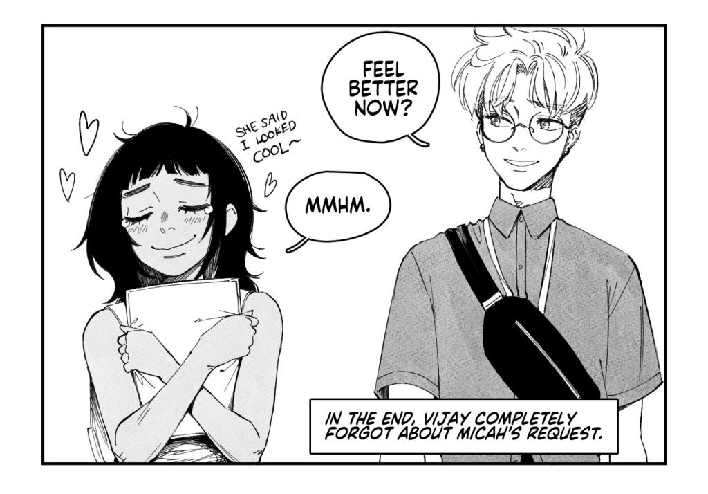 VIJAY and DANIEL stroll through artist alley.
VIJAY: He couldn't have been a little bit more sensitive? Waited a little bit longer before asking me to run his errands?
DANIEL: This is Micah we're talking about.
An artist at a booth behind them spots VIJAY.

ARTIST: Um! Excuse me! Vijay, right?
VIJAY: Huh? Yeah, that's me...

ARTIST, handing a print to VIJAY: Oh my gosh! Sorry for the jumpscare, but you're something of a hero to me and my friends. We all got really into Princess Fight because of you, and so I drew some fanart of you with your character.

The print is of an elaborate, flower-adorned shoujo-style rendition of VIJAY and her Princess Fight main, AFRINA.
ARTIST: I gotta get back to my table, but I just wanted to tell you that you looked really cool up on stage today! Congrats on top 8!
VIJAY: Oh my god, th-thank you so much...!!

VIJAY and DANIEL walk away from artist alley, with VIJAY clutching the print to her chest in pure elation.
DANIEL: Feel better now?
VIJAY: Mmhm.

CAPTION: In the end, Vijay completely forgot about Micah's request.